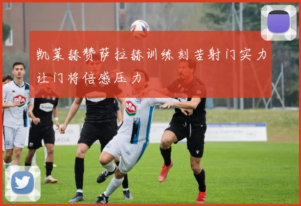 凯莱赫赞萨拉赫训练刻苦射门实力让门将倍感压力