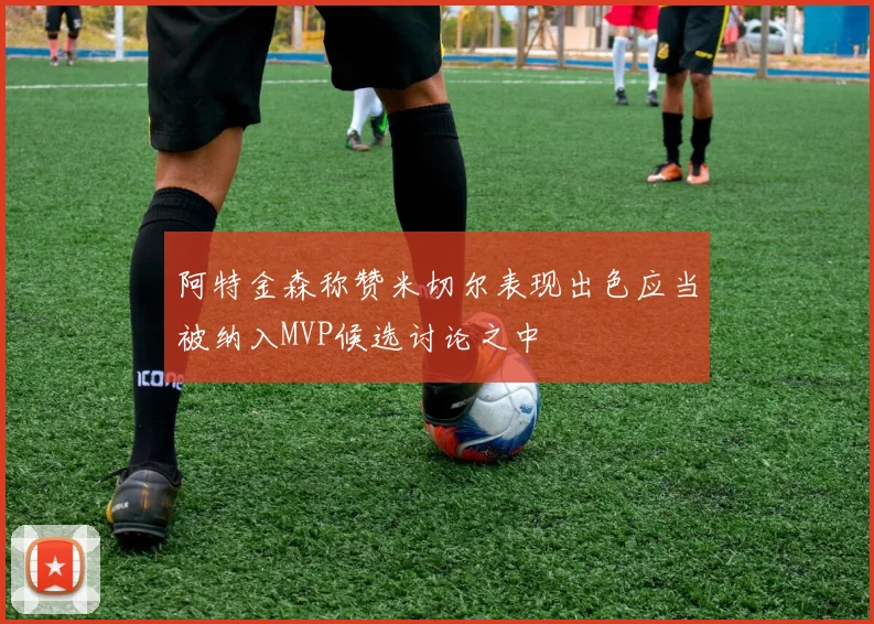 阿特金森称赞米切尔表现出色应当被纳入MVP候选讨论之中