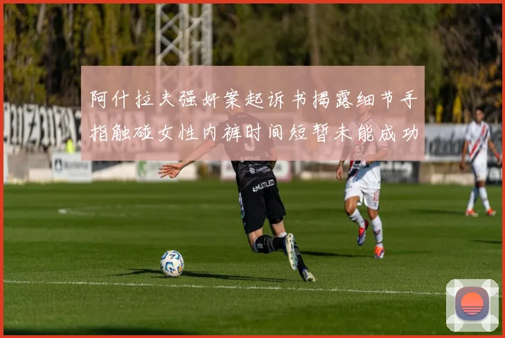 阿什拉夫强奸案起诉书揭露细节手指触碰女性内裤时间短暂未能成功挣脱