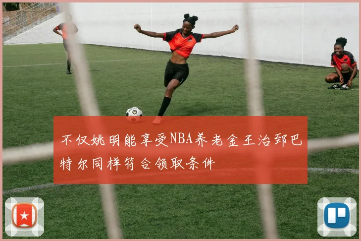 不仅姚明能享受NBA养老金王治郅巴特尔同样符合领取条件