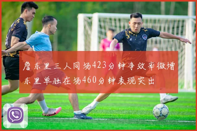 詹东里三人同场423分钟净效率微增东里单独在场460分钟表现突出