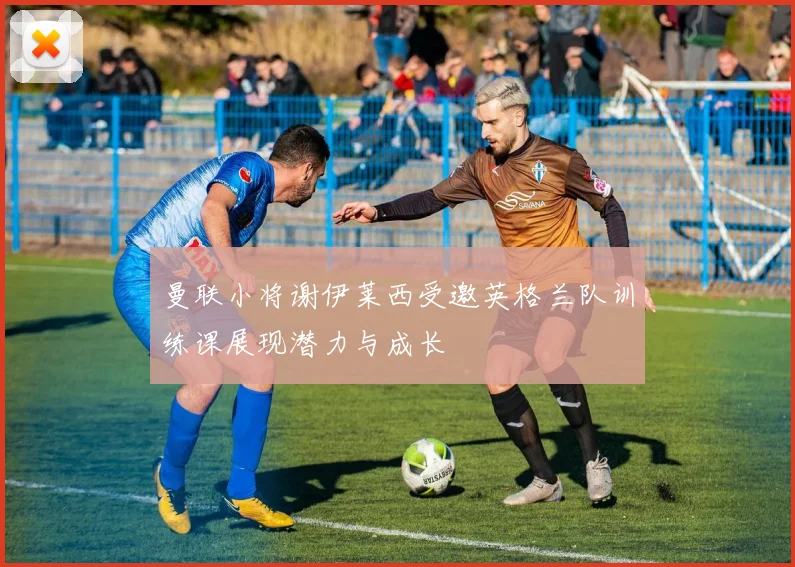 曼联小将谢伊莱西受邀英格兰队训练课展现潜力与成长