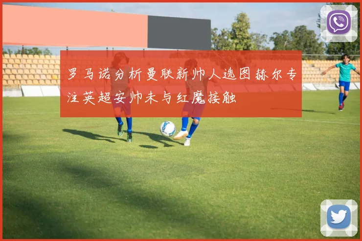 罗马诺分析曼联新帅人选图赫尔专注英超安帅未与红魔接触