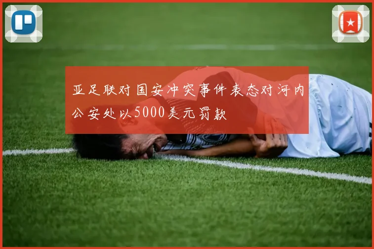 亚足联对国安冲突事件表态对河内公安处以5000美元罚款
