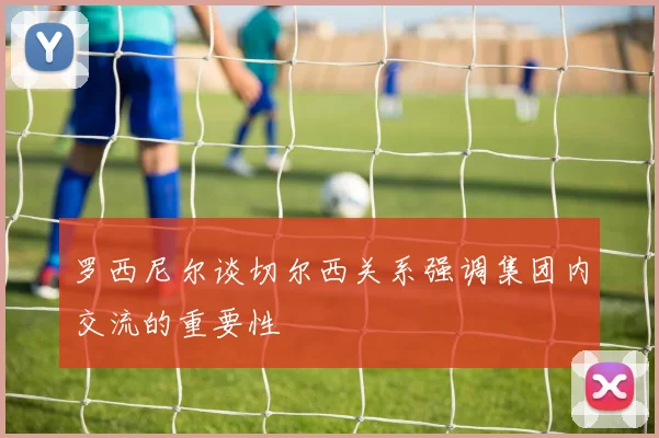 罗西尼尔谈切尔西关系强调集团内交流的重要性