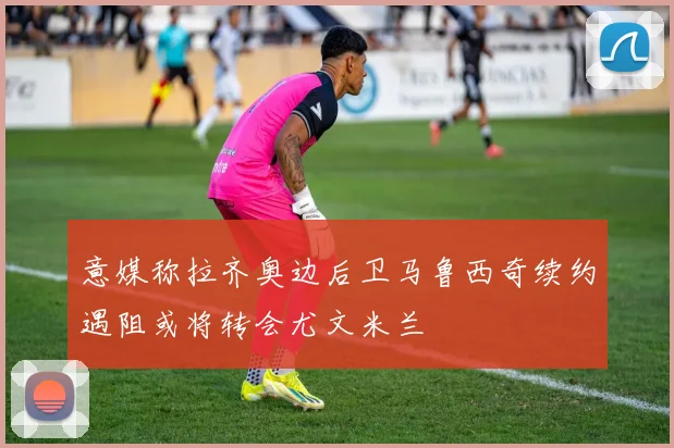 意媒称拉齐奥边后卫马鲁西奇续约遇阻或将转会尤文米兰