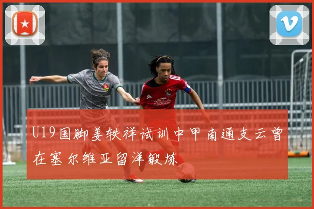 U19国脚姜轶祥试训中甲南通支云曾在塞尔维亚留洋锻炼