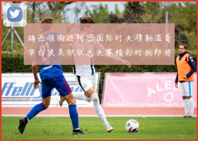 梅西领衔迈阿密国际对决穆勒温哥华白浪美职联总决赛精彩对抗即将上演