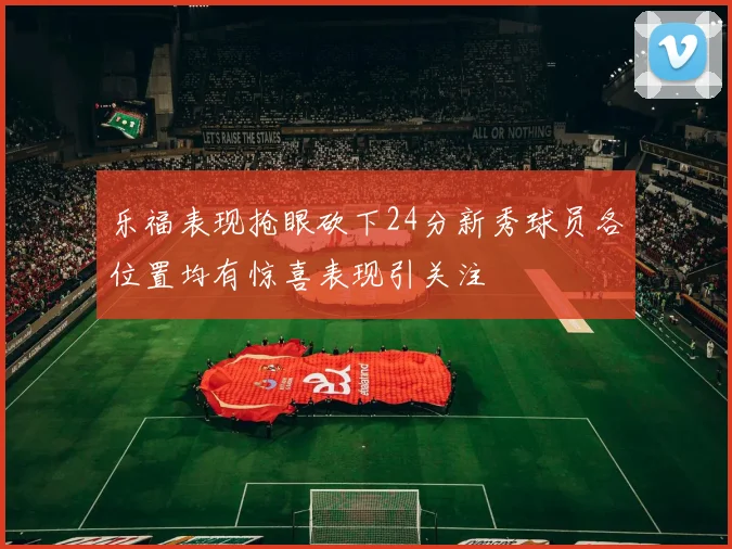乐福表现抢眼砍下24分新秀球员各位置均有惊喜表现引关注