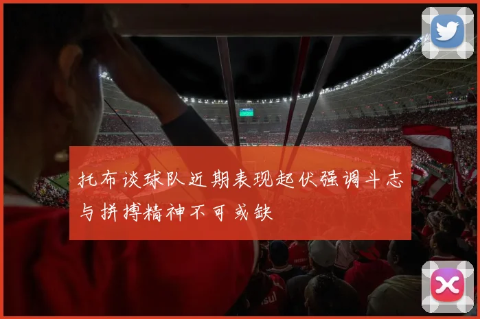 托布谈球队近期表现起伏强调斗志与拼搏精神不可或缺