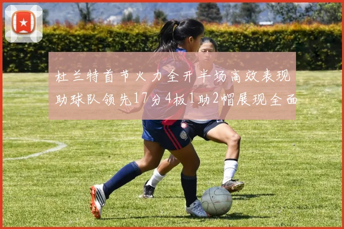 杜兰特首节火力全开半场高效表现助球队领先17分4板1助2帽展现全面能力