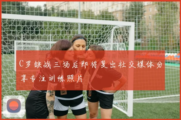 C罗缺战三场后即将复出社交媒体分享专注训练照片