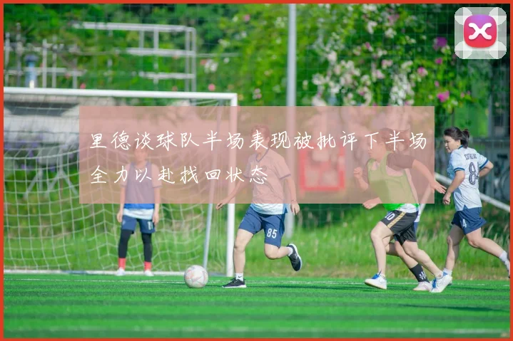 里德谈球队半场表现被批评下半场全力以赴找回状态