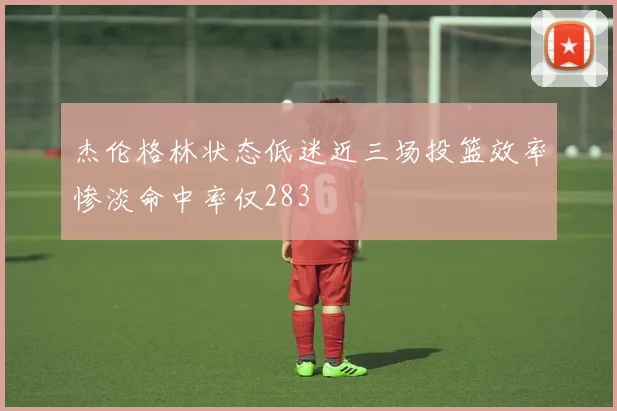 杰伦格林状态低迷近三场投篮效率惨淡命中率仅283