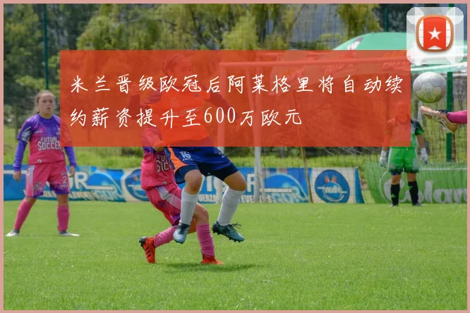 米兰晋级欧冠后阿莱格里将自动续约薪资提升至600万欧元